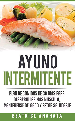 Ayuno Intermitente: Plan De Comidas De 30 Dias Para Desarrollar Mas Musculo, Mantenerse Delgado Y Estar Saludable