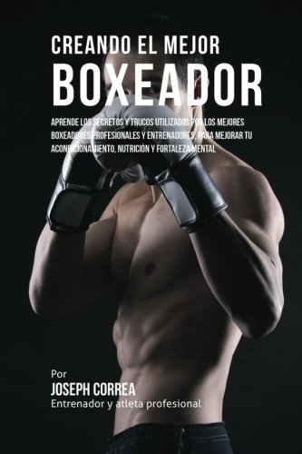 Creando el Mejor Boxeador: Aprende los secretos y trucos utilizados por los mejores boxeadores profesionales y entrenadores, para mejorar tu acondicionamiento, nutricion y fortaleza Mental