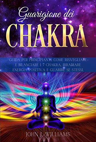 GUARIGIONE DEI CHAKRA: Guida per Principianti: Come Risvegliare e Bilanciare i 7 Chakra, Irradiare Energia Positiva e Guarire Se Stessi. (Italian Edition)