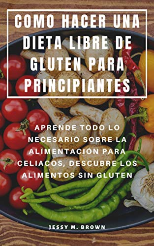 COMO HACER UNA DIETA LIBRE DE GLUTEN PARA PRINCIPIANTES : APRENDE TODO LO NECESARIO SOBRE LA ALIMENTACIÓN PARA CELIACOS, DESCUBRE LOS ALIMENTOS SIN GLUTEN