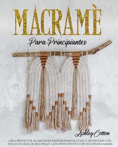 MACRAMÉ PARA PRINCIPIANTES: CREA PROYECTOS DE MACRAMÉ IMPRESIONANTES, ÚTILES Y DIVERTIDOS CON ESTA GUÍA FÁCIL DE SEGUIR QUE CADA PRINCIPIANTE CON SEGURIDAD AMARÁ