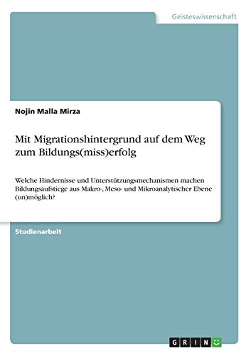 Mit Migrationshintergrund auf dem Weg zum Bildungs(miss)erfolg: Welche Hindernisse und Unterstützungsmechanismen machen Bildungsaufstiege aus Makro-, Meso- und Mikroanalytischer Ebene (un)möglich?