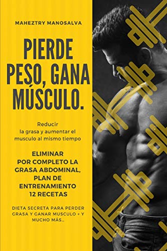 PIERDE PESO, GANA MUSCULO: Reducir la Grasa y Aumentar el Musculo al mismo Tiempo + Eliminar por completo la grasa abdominal + Plan de Entrenamiento + ... perder grasa y ganar musculo + Y Mucho Más…