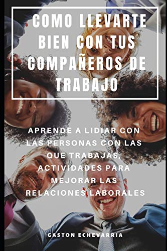 COMO LLEVARTE BIEN CON TUS COMPAÑEROS DE TRABAJO : APRENDE A LIDIAR CON LAS PERSONAS CON LAS QUE TRABAJAS, ACTIVIDADES PARA MEJORAR LAS RELACIONES LABORALES