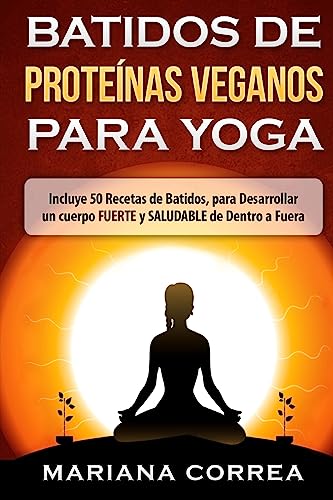 BATIDOS De PROTEINAS VEGANOS PARA YOGA: Incluye 50 Recetas de Batidos, para Desarrollar un cuerpo FUERTE y SALUDABLE de Dentro a Fuera