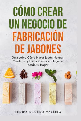 Cómo Crear un Negocio de Fabricación de Jabones: Guía sobre Cómo Hacer Jabón Natural, Venderlo y Hacer Crecer el Negocio desde tu Hogar Jabones Artesanales Jabones Caseros